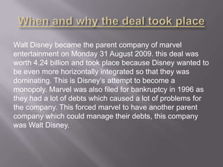 Walt Disney became the parent company of marvel
entertainment on Monday 31 August 2009. this deal was
worth 4.24 billion and took place because Disney wanted to
be even more horizontally integrated so that they was
dominating. This is Disney’s attempt to become a
monopoly. Marvel was also filed for bankruptcy in 1996 as
they had a lot of debts which caused a lot of problems for
the company. This forced marvel to have another parent
company which could manage their debts, this company
was Walt Disney.

 