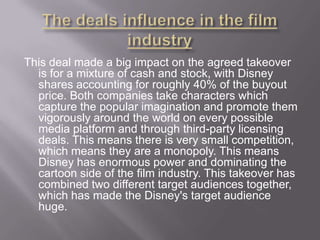 This deal made a big impact on the agreed takeover
is for a mixture of cash and stock, with Disney
shares accounting for roughly 40% of the buyout
price. Both companies take characters which
capture the popular imagination and promote them
vigorously around the world on every possible
media platform and through third-party licensing
deals. This means there is very small competition,
which means they are a monopoly. This means
Disney has enormous power and dominating the
cartoon side of the film industry. This takeover has
combined two different target audiences together,
which has made the Disney's target audience
huge.

 