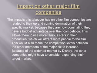 The impacts this takeover has on other film companies are
related to their up and coming domination of their
specific market, because they are now dominating they
have a budget advantage over their competition. This
allows them to use more famous stars in their
production, which will attract more people to the film.
This would also make the competition levels between
the other members of the major six to increase.
Because of the widened market by Disney, the other
companies might have to consider expanding their
target market.

 