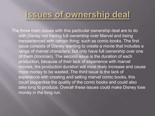 The three main issues with this particular ownership deal are to do
with Disney not having full ownership over Marvel and being
inexperienced with certain thing; such as comic books. The first
issue consists of Disney wanting to create a movie that includes a
range of marvel characters, but only have full ownership over one
of them (Ironman). The second issue is the duration of each
production, because of their lack of experience with marvel
movies, the production duration will most likely increase and cause
more money to be wasted. The third issue is the lack of
experience with creating and selling marvel comic books, this
could jeopardise the quality of the comic books and could also
take long to produce. Overall these issues could make Disney lose
money in the long run.

 