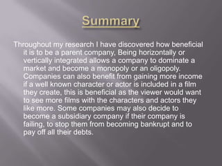Throughout my research I have discovered how beneficial
it is to be a parent company, Being horizontally or
vertically integrated allows a company to dominate a
market and become a monopoly or an oligopoly.
Companies can also benefit from gaining more income
if a well known character or actor is included in a film
they create, this is beneficial as the viewer would want
to see more films with the characters and actors they
like more. Some companies may also decide to
become a subsidiary company if their company is
failing, to stop them from becoming bankrupt and to
pay off all their debts.

 