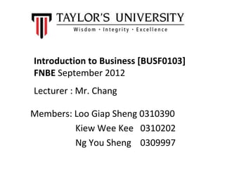 Introduction to Business [BUSF0103]
FNBE September 2012
Lecturer : Mr. Chang

Members: Loo Giap Sheng 0310390
         Kiew Wee Kee 0310202
         Ng You Sheng 0309997
 