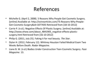 References
•   Michelle G. (April 2, 2008). 5 Reasons Why People Get Cosmetic Surgery.
    [online] Available at: http://ezinearticles.com/?5-Reasons-Why-People-
    Get-Cosmetic-Surgery&id=1077693 Retrieved from [18-10-2012]
•   Carrie P. (n.d.). Negative Effects Of Plastic Surgery. [online] Available at:
    http://www.ehow.com/about_4841905_negative-effects-plastic-
    surgery.html Retrieved from [16-10-2012]
•   Philip G. (2011, July 25). Faking it for real beauty. The Star.
•   Dylan H. (2012, February 12). Whitney Houston Failed Medical Exam Two
    Weeks Before Death. Radar Magazine.
•   Liane B. W. (n.d.) Bodies Under Construction Teen Cosmetic Surgery. Faze
    Magazine. 13.
 