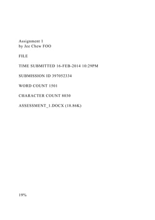Assignment 1
by Jee Chew FOO
FILE
TIME SUBMITTED 16-FEB-2014 10:29PM
SUBMISSION ID 397052334
WORD COUNT 1501
CHARACTER COUNT 8030
ASSESSMENT_1.DOCX (18.86K)
19%
 