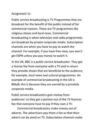 Assignment 1c:
Public service broadcasting is TV Programmes that are
broadcast for the benefit of the public instead of for
commercial reasons. These are TV programmes like
religious shows and local news. Commercial
broadcasting is when television and radio programmes
are broadcast by private corporate media. Subscription
channels are when you have to pay to watch the
channel. For example, if you have free view, you won’t
get ESPN unless you pay money to watch it.
In the UK, BBC is a public service broadcaster. They get
a license fee from everyone with a TV and in return
they provide shows that are beneficial to the audience,
for example, local news and cultural programmes. An
example of commercial broadcasting in the UK is
BSkyB; this is because they are owned by a privately
corporate media.
Public service broadcasters gain money from
audiences’ as they get a portion out of the TV licences
fee that everyone have to pay if they own a TV.
Commercial broadcasters make money out of
adverts. The advertisers pay them a fee so that their
advert can be aired on TV. Subscription channels make

 