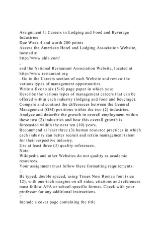 Assignment 1: Careers in Lodging and Food and Beverage
Industries
Due Week 4 and worth 200 points
Access the American Hotel and Lodging Association Website,
located at
http://www.ahla.com/
,
and the National Restaurant Association Website, located at
http://www.restaurant.org
. Go to the Careers section of each Website and review the
various types of management opportunities.
Write a five to six (5-6) page paper in which you:
Describe the various types of management careers that can be
offered within each industry (lodging and food and beverage).
Compare and contrast the differences between the General
Management (GM) positions within the two (2) industries.
Analyze and describe the growth in overall employment within
these two (2) industries and how this overall growth is
forecasted within the next ten (10) years.
Recommend at least three (3) human resource practices in which
each industry can better recruit and retain management talent
for their respective industry.
Use at least three (3) quality references.
Note:
Wikipedia and other Websites do not quality as academic
resources.
Your assignment must follow these formatting requirements:
Be typed, double spaced, using Times New Roman font (size
12), with one-inch margins on all sides; citations and references
must follow APA or school-specific format. Check with your
professor for any additional instructions.
Include a cover page containing the title
 