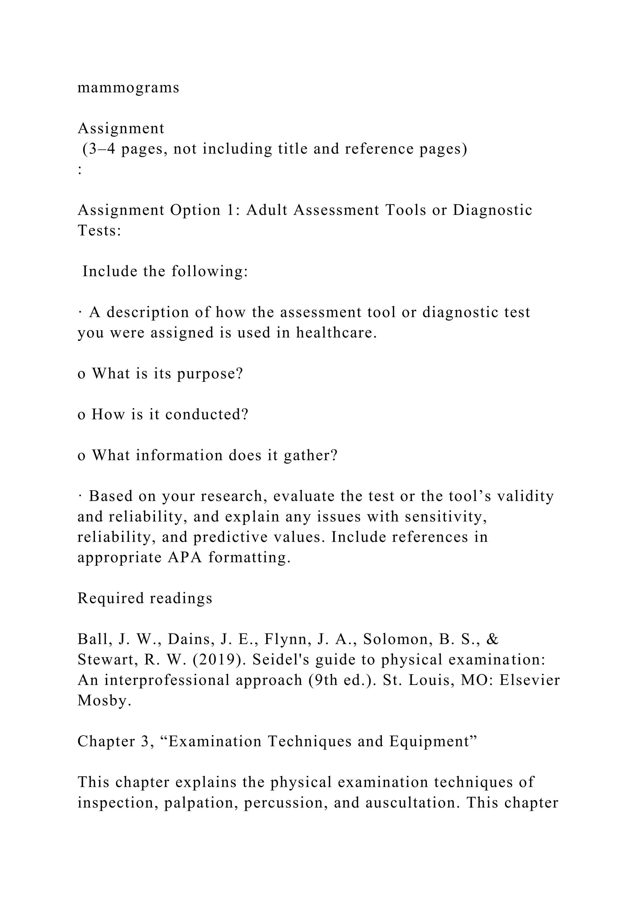 mammograms
Assignment
(3–4 pages, not including title and reference pages)
:
Assignment Option 1: Adult Assessment Tools or Diagnostic
Tests:
Include the following:
· A description of how the assessment tool or diagnostic test
you were assigned is used in healthcare.
o What is its purpose?
o How is it conducted?
o What information does it gather?
· Based on your research, evaluate the test or the tool’s validity
and reliability, and explain any issues with sensitivity,
reliability, and predictive values. Include references in
appropriate APA formatting.
Required readings
Ball, J. W., Dains, J. E., Flynn, J. A., Solomon, B. S., &
Stewart, R. W. (2019). Seidel's guide to physical examination:
An interprofessional approach (9th ed.). St. Louis, MO: Elsevier
Mosby.
Chapter 3, “Examination Techniques and Equipment”
This chapter explains the physical examination techniques of
inspection, palpation, percussion, and auscultation. This chapter
 