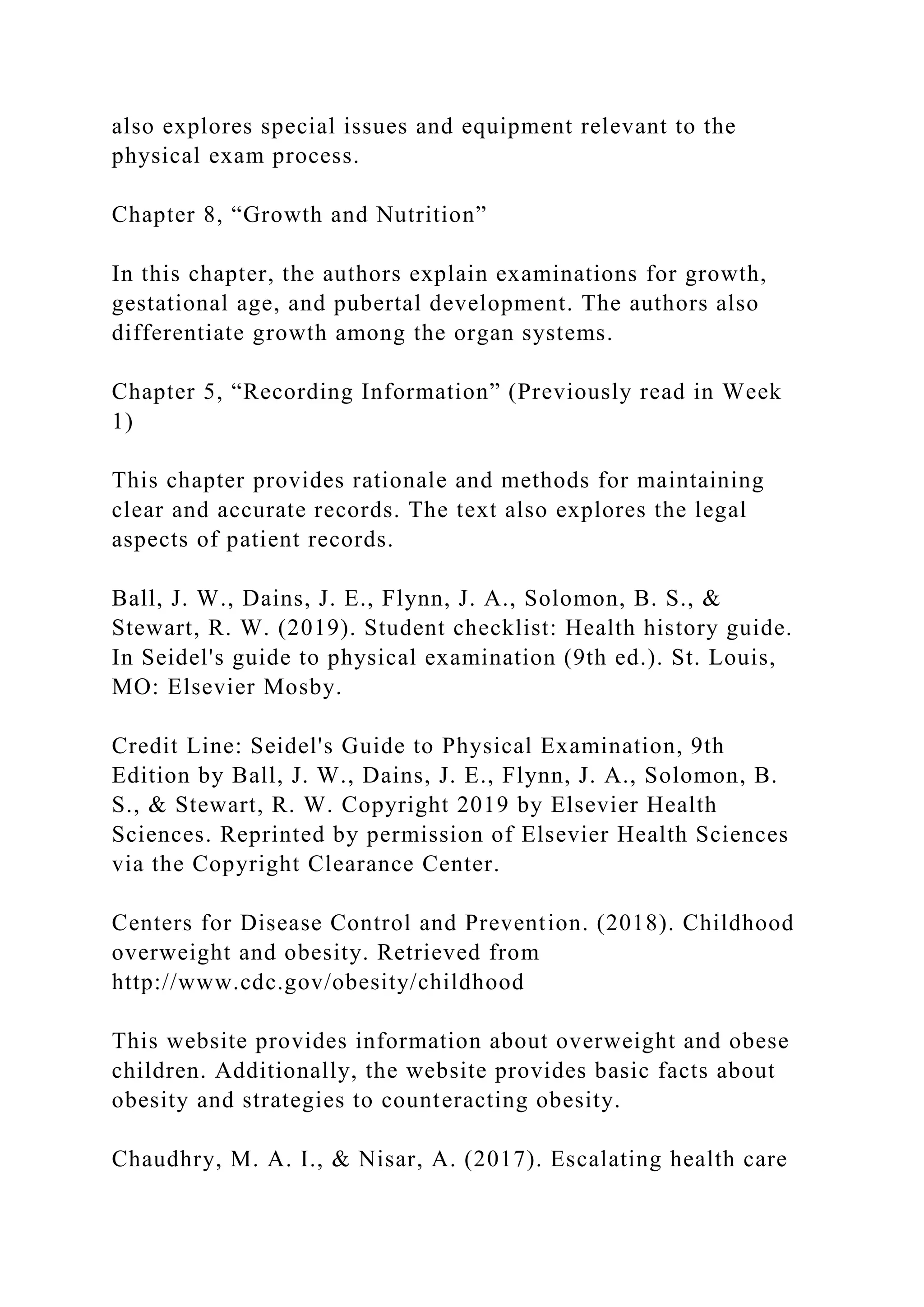 also explores special issues and equipment relevant to the
physical exam process.
Chapter 8, “Growth and Nutrition”
In this chapter, the authors explain examinations for growth,
gestational age, and pubertal development. The authors also
differentiate growth among the organ systems.
Chapter 5, “Recording Information” (Previously read in Week
1)
This chapter provides rationale and methods for maintaining
clear and accurate records. The text also explores the legal
aspects of patient records.
Ball, J. W., Dains, J. E., Flynn, J. A., Solomon, B. S., &
Stewart, R. W. (2019). Student checklist: Health history guide.
In Seidel's guide to physical examination (9th ed.). St. Louis,
MO: Elsevier Mosby.
Credit Line: Seidel's Guide to Physical Examination, 9th
Edition by Ball, J. W., Dains, J. E., Flynn, J. A., Solomon, B.
S., & Stewart, R. W. Copyright 2019 by Elsevier Health
Sciences. Reprinted by permission of Elsevier Health Sciences
via the Copyright Clearance Center.
Centers for Disease Control and Prevention. (2018). Childhood
overweight and obesity. Retrieved from
http://www.cdc.gov/obesity/childhood
This website provides information about overweight and obese
children. Additionally, the website provides basic facts about
obesity and strategies to counteracting obesity.
Chaudhry, M. A. I., & Nisar, A. (2017). Escalating health care
 