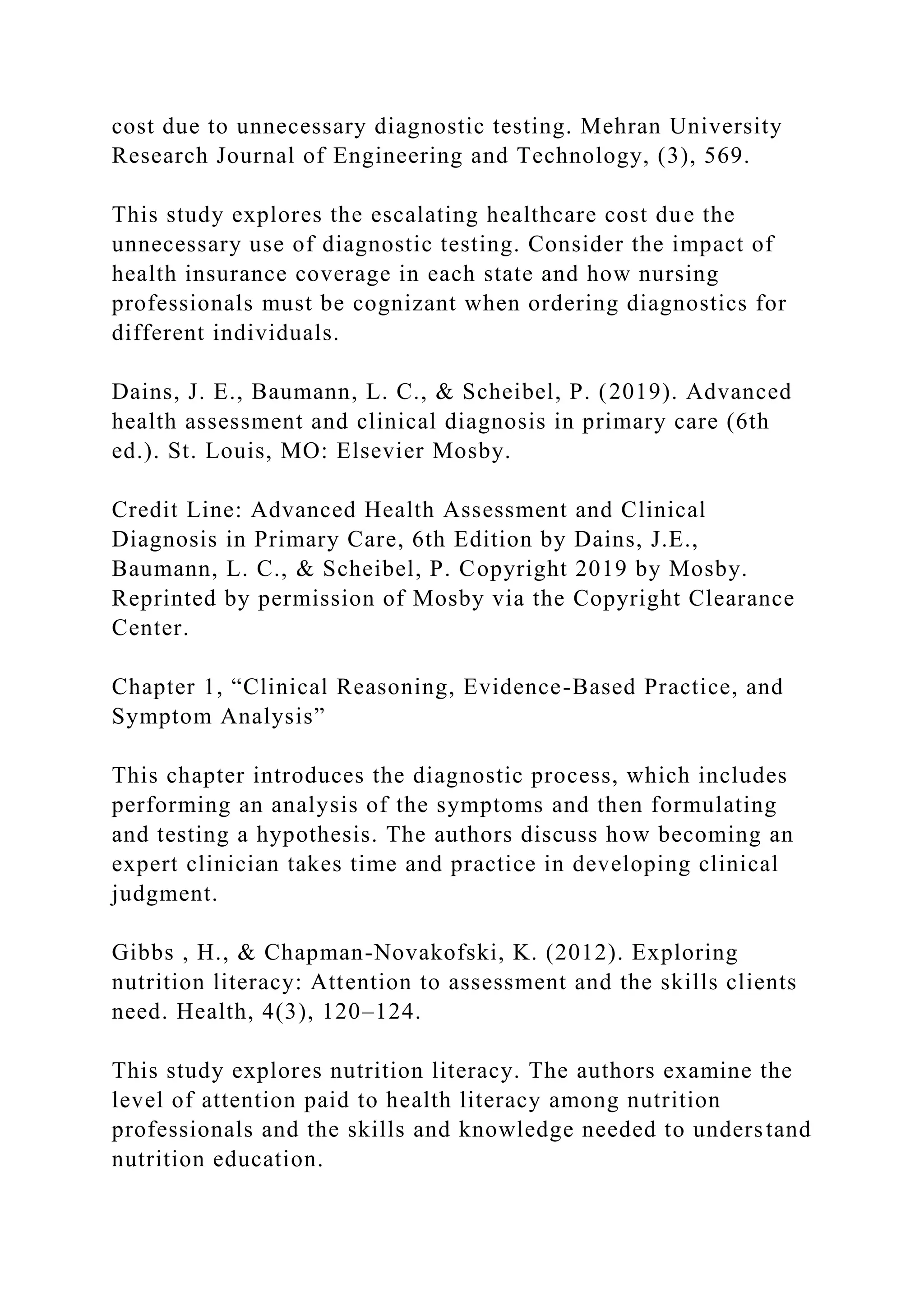 cost due to unnecessary diagnostic testing. Mehran University
Research Journal of Engineering and Technology, (3), 569.
This study explores the escalating healthcare cost due the
unnecessary use of diagnostic testing. Consider the impact of
health insurance coverage in each state and how nursing
professionals must be cognizant when ordering diagnostics for
different individuals.
Dains, J. E., Baumann, L. C., & Scheibel, P. (2019). Advanced
health assessment and clinical diagnosis in primary care (6th
ed.). St. Louis, MO: Elsevier Mosby.
Credit Line: Advanced Health Assessment and Clinical
Diagnosis in Primary Care, 6th Edition by Dains, J.E.,
Baumann, L. C., & Scheibel, P. Copyright 2019 by Mosby.
Reprinted by permission of Mosby via the Copyright Clearance
Center.
Chapter 1, “Clinical Reasoning, Evidence-Based Practice, and
Symptom Analysis”
This chapter introduces the diagnostic process, which includes
performing an analysis of the symptoms and then formulating
and testing a hypothesis. The authors discuss how becoming an
expert clinician takes time and practice in developing clinical
judgment.
Gibbs , H., & Chapman-Novakofski, K. (2012). Exploring
nutrition literacy: Attention to assessment and the skills clients
need. Health, 4(3), 120–124.
This study explores nutrition literacy. The authors examine the
level of attention paid to health literacy among nutrition
professionals and the skills and knowledge needed to understand
nutrition education.
 