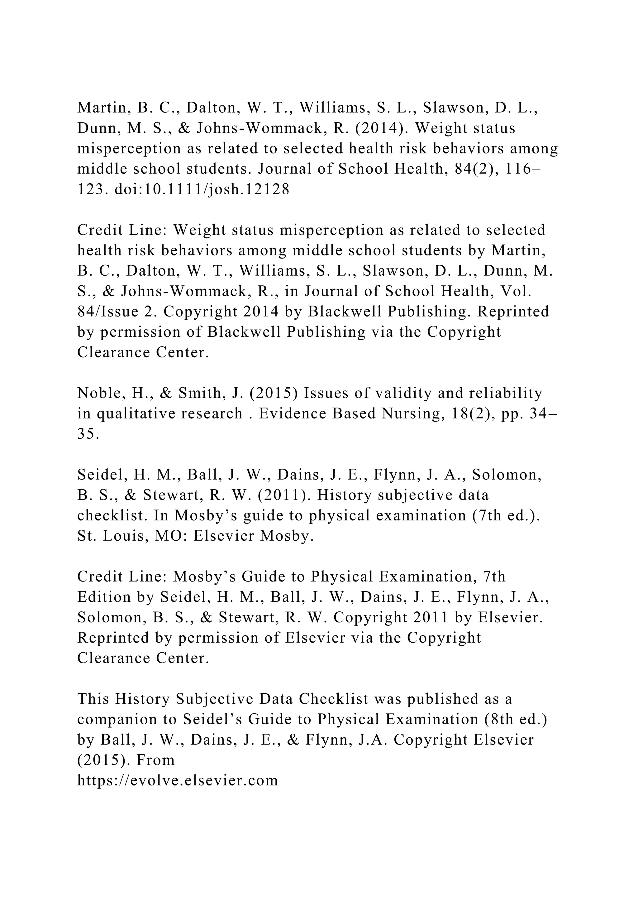 Martin, B. C., Dalton, W. T., Williams, S. L., Slawson, D. L.,
Dunn, M. S., & Johns-Wommack, R. (2014). Weight status
misperception as related to selected health risk behaviors among
middle school students. Journal of School Health, 84(2), 116–
123. doi:10.1111/josh.12128
Credit Line: Weight status misperception as related to selected
health risk behaviors among middle school students by Martin,
B. C., Dalton, W. T., Williams, S. L., Slawson, D. L., Dunn, M.
S., & Johns-Wommack, R., in Journal of School Health, Vol.
84/Issue 2. Copyright 2014 by Blackwell Publishing. Reprinted
by permission of Blackwell Publishing via the Copyright
Clearance Center.
Noble, H., & Smith, J. (2015) Issues of validity and reliability
in qualitative research . Evidence Based Nursing, 18(2), pp. 34–
35.
Seidel, H. M., Ball, J. W., Dains, J. E., Flynn, J. A., Solomon,
B. S., & Stewart, R. W. (2011). History subjective data
checklist. In Mosby’s guide to physical examination (7th ed.).
St. Louis, MO: Elsevier Mosby.
Credit Line: Mosby’s Guide to Physical Examination, 7th
Edition by Seidel, H. M., Ball, J. W., Dains, J. E., Flynn, J. A.,
Solomon, B. S., & Stewart, R. W. Copyright 2011 by Elsevier.
Reprinted by permission of Elsevier via the Copyright
Clearance Center.
This History Subjective Data Checklist was published as a
companion to Seidel’s Guide to Physical Examination (8th ed.)
by Ball, J. W., Dains, J. E., & Flynn, J.A. Copyright Elsevier
(2015). From
https://evolve.elsevier.com
 
