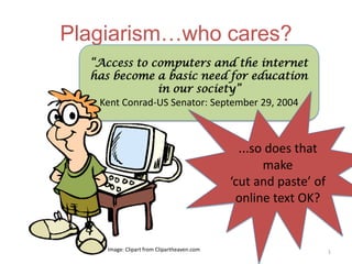 Plagiarism…who cares?
  “Access to computers and the internet
  has become a basic need for education
               in our society”
   Kent Conrad-US Senator: September 29, 2004



                                              ...so does that
                                                   make
                                             ‘cut and paste’ of
                                              online text OK?


     Image: Clipart from Clipartheaven.com                        1
 