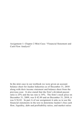 Assignment 1: Chapter 2 Mini Case: “Financial Statement and
Cash Flow Analysis”
In the mini case in our textbook we were given an account
balance sheet for Jaeden Industries as of December 31, 2010
along with their income statement and balance sheet from the
previous year. It also stated that the firm’s dividend payout
ratio is 25% and the tax rate is 34%. The firm’s stock price on
December 31, 2009, was $ 42.89 and on December 31, 2010, it
was $ 56.82. In part A of our assignment it asks us to use the
financial statements in the text to determine Jaeden’s free cash
flow, liquidity, debt and profitability ratios, and market ratios
 