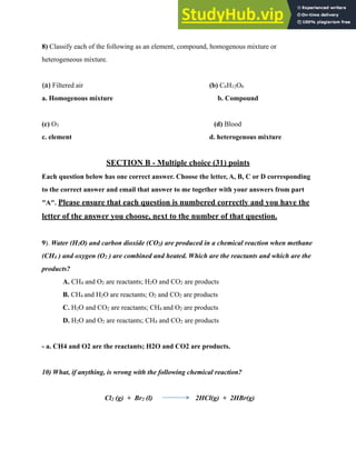 3
8) Classify each of the following as an element, compound, homogenous mixture or
heterogeneous mixture.
(a) Filtered air (b) C6H12O6
a. Homogenous mixture b. Compound
(c) O3 (d) Blood
c. element d. heterogenous mixture
SECTION B - Multiple choice (31) points
Each question below has one correct answer. Choose the letter, A, B, C or D corresponding
to the correct answer and email that answer to me together with your answers from part
"A". Please ensure that each question is numbered correctly and you have the
letter of the answer you choose, next to the number of that question.
9). Water (H2O) and carbon dioxide (CO2) are produced in a chemical reaction when methane
(CH4 ) and oxygen (O2 ) are combined and heated. Which are the reactants and which are the
products?
A. CH4 and O2 are reactants; H2O and CO2 are products
B. CH4 and H2O are reactants; O2 and CO2 are products
C. H2O and CO2 are reactants; CH4 and O2 are products
D. H2O and O2 are reactants; CH4 and CO2 are products
- a. CH4 and O2 are the reactants; H2O and CO2 are products.
10) What, if anything, is wrong with the following chemical reaction?
Cl2 (g) + Br2 (l) 2HCl(g) + 2HBr(g)
 