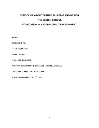SCHOOL OF ARCHITECTURE, BUILDING AND DESIGN
THE DESIGN SCHOOL
FOUNDATION IN NATURAL BUILD ENVIRONMENT
NAME:
STUDENT ID NO:
FILMS SELECTED:
WORD COUNT:
ENGLISH 2 (ELG 30605)
WRITTEN ASSIGNMENT 1: COMPARE – CONTRAST ESSAY
LECTURER: CASSANDRA WIJESURIA
SUBMISSION DATE: APRIL 3RD
, 2015
5
 