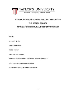 
5	
  
	
  
	
   SCHOOL OF ARCHITECTURE, BUILDING AND DESIGN
THE DESIGN SCHOOL
FOUNDATION IN NATURAL BUILD ENVIRONMENT
NAME:
STUDENT ID NO:
FILMS SELECTED:
WORD COUNT:
ENGLISH 2 (ELG 30605)
WRITTEN ASSIGNMENT 1: COMPARE – CONTRAST ESSAY
LECTURER: CASSANDRA WIJESURIA
SUBMISSION DATE: 28TH
SEPTEMBER 2015
	
  
 