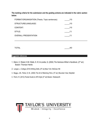 The marking criteria for the submission and the grading scheme are indicated in the rubric section
below:
FORMAT/ORGANISATION (Thesis, Topic sentences): _____/10
STRUCTURE/LANGUAGE: _____/10
CONTENT: _____/10
STYLE: _____/ 5
OVERALL PRESENTATION _____/ 5
TOTAL _____/40
Suggested references
1. Glenn, C. Robert, K.M. Webb, S. W. & Loretta, G. (2004) The Harbrace Writer’s Handbook, (2nd
ed.)
Boston: Thomson Heinle
2. Langan, J. College (2010) Writing Skills, (8th
ed.)New York: McGraw Hill
3. Boggs, J.M., Petrie, D, M., (2000) The Art of Watching Films. (5th
ed.) Mountain View: Mayfield
4. Perrin, R. (2012) Pocket Guide to APA Style (4th
ed) Boston: Wadsworth
4
 