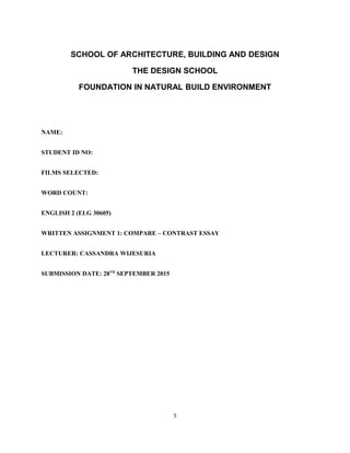 SCHOOL OF ARCHITECTURE, BUILDING AND DESIGN
THE DESIGN SCHOOL
FOUNDATION IN NATURAL BUILD ENVIRONMENT
NAME:
STUDENT ID NO:
FILMS SELECTED:
WORD COUNT:
ENGLISH 2 (ELG 30605)
WRITTEN ASSIGNMENT 1: COMPARE – CONTRAST ESSAY
LECTURER: CASSANDRA WIJESURIA
SUBMISSION DATE: 28TH
SEPTEMBER 2015
5
 