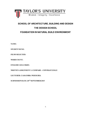 5
SCHOOL OF ARCHITECTURE, BUILDING AND DESIGN
THE DESIGN SCHOOL
FOUNDATION IN NATURAL BUILD ENVIRONMENT
NAME:
STUDENT ID NO:
FILMS SELECTED:
WORD COUNT:
ENGLISH 2 (ELG 30605)
WRITTEN ASSIGNMENT 1: COMPARE – CONTRAST ESSAY
LECTURER: CASSANDRA WIJESURIA
SUBMISSIONDATE: 28TH
SEPTEMBER 2015
 