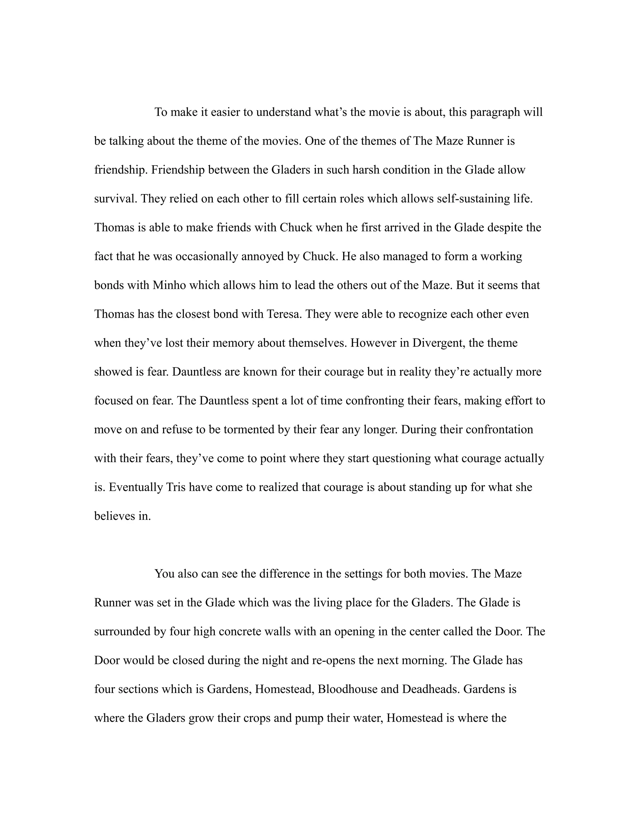 To make it easier to understand what’s the movie is about, this paragraph will
be talking about the theme of the movies. One of the themes of The Maze Runner is
friendship. Friendship between the Gladers in such harsh condition in the Glade allow
survival. They relied on each other to fill certain roles which allows self-sustaining life.
Thomas is able to make friends with Chuck when he first arrived in the Glade despite the
fact that he was occasionally annoyed by Chuck. He also managed to form a working
bonds with Minho which allows him to lead the others out of the Maze. But it seems that
Thomas has the closest bond with Teresa. They were able to recognize each other even
when they’ve lost their memory about themselves. However in Divergent, the theme
showed is fear. Dauntless are known for their courage but in reality they’re actually more
focused on fear. The Dauntless spent a lot of time confronting their fears, making effort to
move on and refuse to be tormented by their fear any longer. During their confrontation
with their fears, they’ve come to point where they start questioning what courage actually
is. Eventually Tris have come to realized that courage is about standing up for what she
believes in.
You also can see the difference in the settings for both movies. The Maze
Runner was set in the Glade which was the living place for the Gladers. The Glade is
surrounded by four high concrete walls with an opening in the center called the Door. The
Door would be closed during the night and re-opens the next morning. The Glade has
four sections which is Gardens, Homestead, Bloodhouse and Deadheads. Gardens is
where the Gladers grow their crops and pump their water, Homestead is where the
 