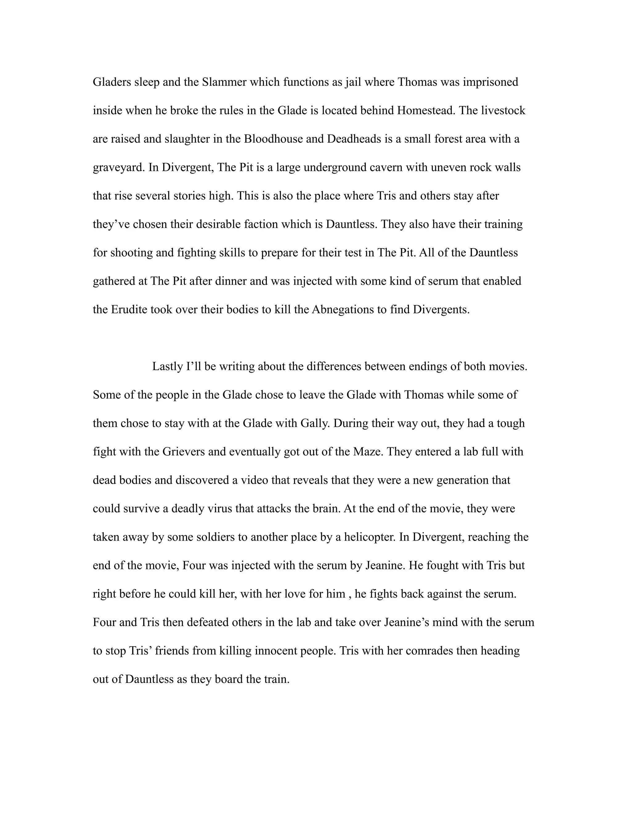Gladers sleep and the Slammer which functions as jail where Thomas was imprisoned
inside when he broke the rules in the Glade is located behind Homestead. The livestock
are raised and slaughter in the Bloodhouse and Deadheads is a small forest area with a
graveyard. In Divergent, The Pit is a large underground cavern with uneven rock walls
that rise several stories high. This is also the place where Tris and others stay after
they’ve chosen their desirable faction which is Dauntless. They also have their training
for shooting and fighting skills to prepare for their test in The Pit. All of the Dauntless
gathered at The Pit after dinner and was injected with some kind of serum that enabled
the Erudite took over their bodies to kill the Abnegations to find Divergents.
Lastly I’ll be writing about the differences between endings of both movies.
Some of the people in the Glade chose to leave the Glade with Thomas while some of
them chose to stay with at the Glade with Gally. During their way out, they had a tough
fight with the Grievers and eventually got out of the Maze. They entered a lab full with
dead bodies and discovered a video that reveals that they were a new generation that
could survive a deadly virus that attacks the brain. At the end of the movie, they were
taken away by some soldiers to another place by a helicopter. In Divergent, reaching the
end of the movie, Four was injected with the serum by Jeanine. He fought with Tris but
right before he could kill her, with her love for him , he fights back against the serum.
Four and Tris then defeated others in the lab and take over Jeanine’s mind with the serum
to stop Tris’ friends from killing innocent people. Tris with her comrades then heading
out of Dauntless as they board the train.
 