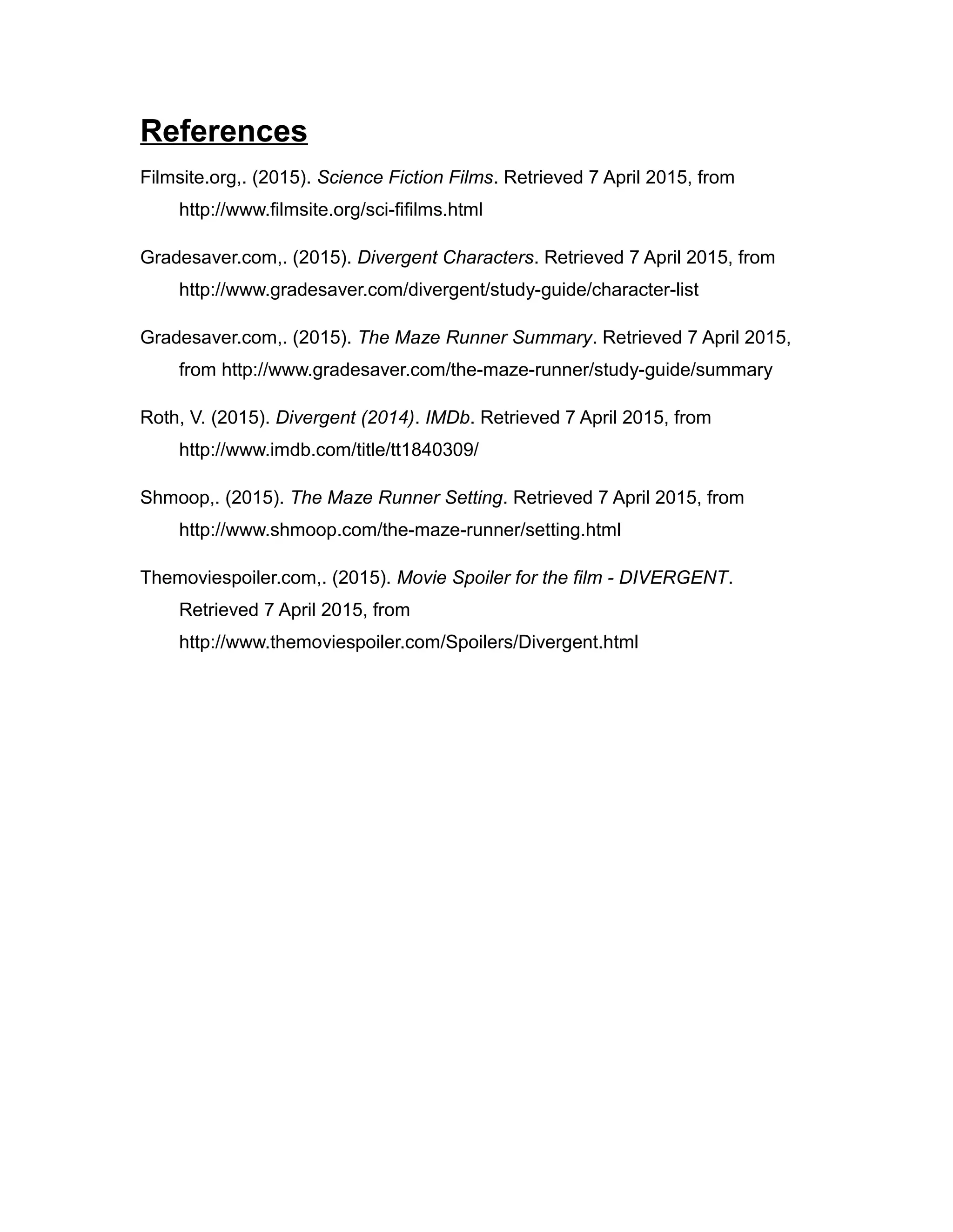 References
Filmsite.org,. (2015). Science Fiction Films. Retrieved 7 April 2015, from
http://www.filmsite.org/sci-fifilms.html
Gradesaver.com,. (2015). Divergent Characters. Retrieved 7 April 2015, from
http://www.gradesaver.com/divergent/study-guide/character-list
Gradesaver.com,. (2015). The Maze Runner Summary. Retrieved 7 April 2015,
from http://www.gradesaver.com/the-maze-runner/study-guide/summary
Roth, V. (2015). Divergent (2014). IMDb. Retrieved 7 April 2015, from
http://www.imdb.com/title/tt1840309/
Shmoop,. (2015). The Maze Runner Setting. Retrieved 7 April 2015, from
http://www.shmoop.com/the-maze-runner/setting.html
Themoviespoiler.com,. (2015). Movie Spoiler for the film - DIVERGENT.
Retrieved 7 April 2015, from
http://www.themoviespoiler.com/Spoilers/Divergent.html
 