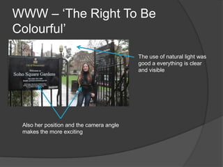 WWW – ‘The Right To Be
Colourful’

                                          The use of natural light was
                                          good a everything is clear
                                          and visible




 Also her position and the camera angle
 makes the more exciting
 