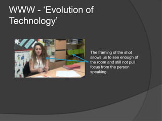 WWW - ‘Evolution of
Technology’


                  The framing of the shot
                  allows us to see enough of
                  the room and still not pull
                  focus from the person
                  speaking
 