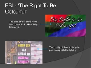 EBI - ‘The Right To Be
Colourful’
 The style of font could have
 been better looks like a fairy
 tale movie




                                  The quality of the shot is quite
                                  poor along with the lighting
 