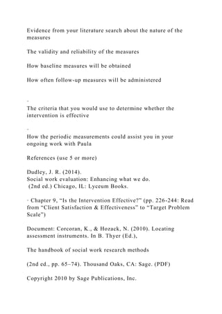 Evidence from your literature search about the nature of the
measures
The validity and reliability of the measures
How baseline measures will be obtained
How often follow-up measures will be administered
·
The criteria that you would use to determine whether the
intervention is effective
·
How the periodic measurements could assist you in your
ongoing work with Paula
References (use 5 or more)
Dudley, J. R. (2014).
Social work evaluation: Enhancing what we do.
(2nd ed.) Chicago, IL: Lyceum Books.
· Chapter 9, “Is the Intervention Effective?” (pp. 226-244: Read
from “Client Satisfaction & Effectiveness” to “Target Problem
Scale”)
Document: Corcoran, K., & Hozack, N. (2010). Locating
assessment instruments. In B. Thyer (Ed.),
The handbook of social work research methods
(2nd ed., pp. 65–74). Thousand Oaks, CA: Sage. (PDF)
Copyright 2010 by Sage Publications, Inc.
 