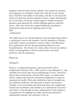 pregnant. She has been unsure whether she wanted to continue
the pregnancy or terminate. Paula also told the social worker
she is fearful of the father of the baby, and she is convinced he
will try to hurt her. He has started to harass, stalk, and threaten
her at all hours of the day. Paula began to exhibit increased
paranoia and reported she started smoking again to calm her
nerves. She also stated she stopped taking her psychiatric
medications and has been skipping some of her
HIV
medications.
The following is an interdisciplinary team meeting being held in
a conference room at the hospital. Several members of Paula’s
team (HIV doctor, psychiatrist, social worker, and OB nurse)
have gathered to discuss the precipitating factors to this
hospitalization. The intent is to craft a plan of action to address
Paula's noncompliance with her medications, increased
paranoia, and the pregnancy.
Physician
Dialogue 1
Paula is a complicated patient, and she presents with a
complicated situation. She is HIV positive, has Hepatitis C, and
multiple foot ulcers that can be debilitating at times. Paula has
always been inconsistent with her HIV meds—no matter how
often I explain the need for consistent compliance in order to
maintain her health. Paula has exhibited a lack of insight into
her medical conditions and the need to follow instructions.
Frankly, I was astonished and frustrated when she stopped her
wound care treatments and started to use chamomile tea on her
foot ulcers. Even though we have educated her to the negative
consequences of stopping her meds, and trying alternative
medications instead, she continues to do so.
 