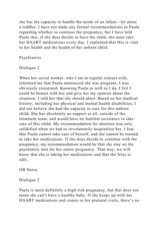 she has the capacity to handle the needs of an infant—let alone
a toddler. I have not made any formal recommendations to Paula
regarding whether to continue the pregnancy, but I have told
Paula that, if she does decide to have the child, she must take
her HAART medications every day. I explained that this is vital
to her health and the health of her unborn child.
Psychiatrist
Dialogue 2
When her social worker, who I am in regular contact with,
informed me that Paula announced she was pregnant, I was
obviously concerned. Knowing Paula as well as I do, I felt I
could be honest with her and give her my opinion about the
situation. I told her that she should abort. Based on her medical
history, including her physical and mental health disabilities, I
did not believe she had the capacity to care for this unborn
child. She has absolutely no support at all, outside of the
treatment team, and would have no familial assistance to take
care of this child. My recommendation for abortion was only
solidified when we had to involuntarily hospitalize her. I fear
that Paula cannot take care of herself, and she cannot be trusted
to take her medications. If she does decide to continue with the
pregnancy, my recommendation would be that she stay on the
psychiatric unit for her entire pregnancy. That way, we will
know that she is taking her medications and that the fetus is
safe.
OB Nurse
Dialogue 2
Paula is most definitely a high-risk pregnancy, but that does not
mean she can’t have a healthy baby. If she keeps up with her
HAART medications and comes to her prenatal visits, there’s no
 