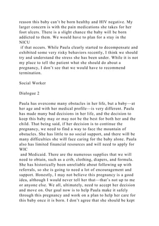 reason this baby can’t be born healthy and HIV negative. My
larger concern is with the pain medications she takes for her
foot ulcers. There is a slight chance the baby will be born
addicted to them. We would have to plan for a stay in the
NICU
if that occurs. While Paula clearly started to decompensate and
exhibited some very risky behaviors recently, I think we should
try and understand the stress she has been under. While it is not
my place to tell the patient what she should do about a
pregnancy, I don’t see that we would have to recommend
termination.
Social Worker
Dialogue 2
Paula has overcome many obstacles in her life, but a baby—at
her age and with her medical profile—is very different. Paula
has made many bad decisions in her life, and the decision to
keep this baby may or may not be the best for both her and the
child. That being said, if her decision is to continue the
pregnancy, we need to find a way to face the mountain of
obstacles. She has little to no social support, and there will be
many difficulties she will face caring for the baby alone. Paula
also has limited financial resources and will need to apply for
WIC
and Medicaid. There are the numerous supplies that we will
need to obtain, such as a crib, clothing, diapers, and formula.
She has historically been unreliable about following up with
referrals, so she is going to need a lot of encouragement and
support. Honestly, I may not believe this pregnancy is a good
idea, although I would never tell her that—that’s not up to me
or anyone else. We all, ultimately, need to accept her decision
and move on. Our goal now is to help Paula make it safely
through this pregnancy and work on a plan to help her care for
this baby once it is born. I don’t agree that she should be kept
 
