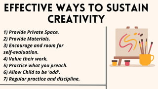1) Provide Private Space.
2) Provide Materials.
3) Encourage and room for
self-evaluation.
4) Value their work.
5) Practice what you preach.
6) Allow Child to be 'odd'.
7) Regular practice and discipline.
Effective ways to sustain
creativity
 