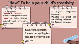 "How" To help your child's creativity
Encourage
1.
"Possibility thinking"
When parents pose a question
"What If" helps children
naturally think of creative
possibilities
2. Nurture Interests:
Interest in anything is a
seed for a creative plant
to grow.
2. Expand Imaginative
Language:
Develop an emotional
vocabulary at home.
Ex: Journal emotions
 