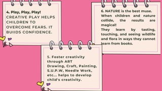 4. Play, Play, Play!
CREATIVE PLAY HELPS
CHILDREN TO
OVERCOME FEARS. IT
BUIIDS CONFIDENCE.
6. NATURE is the best muse.
When children and nature
collide, the results are
magical!
They learn by tasting,
touching, and seeing wildlife
and flora in ways they cannot
learn from books.
5. Foster creativity
through ART
Drawing, Craft, Painting,
S.U.P.W, Needle Work,
etc... helps to develop
child's creativity.


 