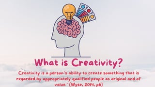 What is Creativity?
Creativity is a person’s ability to create something that is
regarded by appropriately qualified people as original and of
value.’ (Wyse, 2014, p6)
 
