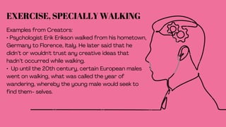 EXERCISE, SPECIALLY WALKING
Examples from Creators:
• Psychologist Erik Erikson walked from his hometown,
Germany to Florence, Italy. He later said that he
didn’t or wouldn't trust any creative ideas that
hadn’t occurred while walking.
• Up until the 20th century, certain European males
went on walking, what was called the year of
wandering, whereby the young male would seek to
find them- selves.
 