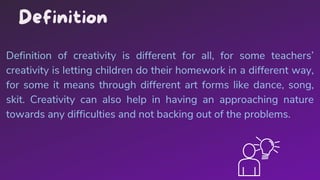 Definition of creativity is different for all, for some teachers’
creativity is letting children do their homework in a different way,
for some it means through different art forms like dance, song,
skit. Creativity can also help in having an approaching nature
towards any difficulties and not backing out of the problems.
Definition
 
