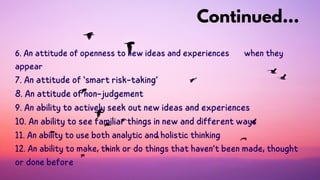6. An attitude of openness to new ideas and experiences when they
appear
7. An attitude of ‘smart risk-taking’
8. An attitude of non-judgement
9. An ability to actively seek out new ideas and experiences
10. An ability to see familiar things in new and different ways
11. An ability to use both analytic and holistic thinking
12. An ability to make, think or do things that haven’t been made, thought
or done before
Continued...
 