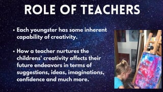 Role of Teachers
Each youngster has some inherent
Each youngster has some inherent
capability of creativity.
capability of creativity.
How a teacher nurtures the
How a teacher nurtures the
childrens' creativity affects their
childrens' creativity affects their
future endeavors in terms of
future endeavors in terms of
suggestions
suggestions,
, ideas
ideas,
, imaginations
imaginations,
,
confidence
confidence and much more.
and much more.
 