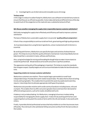 3. Investigatingthe use of alternativeandrenewable source of energy
Tertiary sector
inthisstage to reduce itscarbonfootprint,Warburtonsusessoftware totrackdeliveryroutesto
ensure thattheyare as efficientaspossible.Italsomakesdeliveriesatdifferenttimesof the day
to avoidmuchof the congestiononthe road and save a substantial amountof fuel.
Q4- Discuss weather managing the supply chain responsiblyimprove customersatisfaction?
Definitelymanagingthe supplychaineffectivelyandefficiencywill leadtoimprove customer
satisfaction
The basisof Warburtonssustainable supplychainistoprovide 'qualitywithoutcompromise'.
It feelsithasa responsibilitytocontinue todeliverfresh,greattastingandhighqualityproducts.
As itsproductsdependonusingthe bestingredients,aclose involvementwithitsfarmersis
essential.
By workingwithfarmers,Warburtonscanspecifythe typesandvarietiesof wheatthatare
grown.Thishelpstoensure thatthe qualityof breadismaintained.ItalsohelpsWarburtonsto
bake breadthat is consistentintaste,softnessandfreshness.
Also,usingtechnologiesformixingandkneadingthe doughhelpstomake itmore elasticto
create the perfectloaf. Breadneedstoarrive withconsumersinperfectcondition.
The appearance and qualityof the packagingisimportant.Thishelpstocreate the standards
that shoppersexpect. Qualitytargetsare settoensure thatbakeriesbake the bestbreadevery
time.
Supporting retailersto increase customersatisfaction
Warburtonscustomersare retailers.These maybe large supermarketsorsmall local
independentshops.Providesthemwith marketresearchdata. Thisdata informsthemof selling
trendsand buyinghabits.Thisenablesthemtopredictthe week-by-weekstocklevelsthey
require.Italsohelpsthemtoallocate appropriate shelf space forproducts.
Warburtonsalsoprovidesretailerswithawide varietyof productsincludingloaves,rollsand
crumpets.Thisenablesthemtoofferconsumersgreaterchoice andmeettheirdemandsfor
differenteatingoccasions,suchasforsnacks,breakfastandlunch.
A bakeryisnot justaboutbaking. For Warburtons,managingitsbusinessinvolvestaking
responsibilityformanagingthe whole supplychain.Itdoesthisbyworkingwithfarmersand
supportingthemastheyplantthe seedsonfarmswithinthe UK and Canada.It alsoworkswith
millers.
Finally,itprovidesdistinctprofessional servicesthathelpretailerstoruntheirbusinessesmore
efficiently.The endresultisthe satisfactionfeltbyconsumersastheyfinish the lastcrumbson
theirplates.
 