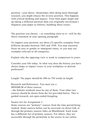 position—your thesis. (Sometimes after doing more thorough
research, you might choose the reverse position. This happens
with critical thinking and inquiry. Your final paper might end
up taking a different position than you originally envisioned.)
Organize your paper as follows, handling these issues:
The position you choose —or something close to it—will be the
thesis statement in your opening paragraph.
To support your position, use three (3) specific examples from
different decades between 1865 and 1930. You may narrowly
focus on race or gender or immigrant status, or you may use
examples relevant to all categories.
Explain why the opposing view is weak in comparison to yours.
Consider your life today: In what way does the history you have
shown shape or impact issues in your workplace or desired
profession?
Length: The paper should be 500-to-750 words in length.
Research and References: You must use a
MINIMUM of three sources
; the Schultz textbook must be one of them. Your other two
sources should be drawn from the list provided below. This is
guided research, not open-ended Googling.
Source list for Assignment 1:
Some sources are “primary” sources from the time period being
studied. Some sources below can be accessed via direct link or
through the primary sources links on Blackboard. Each week
has a different list of primary sources. For others, they are
accessible through the permalink to the source in our online
 