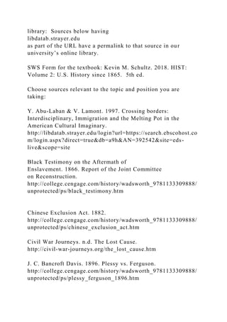 library: Sources below having
libdatab.strayer.edu
as part of the URL have a permalink to that source in our
university’s online library.
SWS Form for the textbook: Kevin M. Schultz. 2018. HIST:
Volume 2: U.S. History since 1865. 5th ed.
Choose sources relevant to the topic and position you are
taking:
Y. Abu-Laban & V. Lamont. 1997. Crossing borders:
Interdisciplinary, Immigration and the Melting Pot in the
American Cultural Imaginary.
http://libdatab.strayer.edu/login?url=https://search.ebscohost.co
m/login.aspx?direct=true&db=a9h&AN=392542&site=eds-
live&scope=site
Black Testimony on the Aftermath of
Enslavement. 1866. Report of the Joint Committee
on Reconstruction.
http://college.cengage.com/history/wadsworth_9781133309888/
unprotected/ps/black_testimony.htm
Chinese Exclusion Act. 1882.
http://college.cengage.com/history/wadsworth_9781133309888/
unprotected/ps/chinese_exclusion_act.htm
Civil War Journeys. n.d. The Lost Cause.
http://civil-war-journeys.org/the_lost_cause.htm
J. C. Bancroft Davis. 1896. Plessy vs. Ferguson.
http://college.cengage.com/history/wadsworth_9781133309888/
unprotected/ps/plessy_ferguson_1896.htm
 