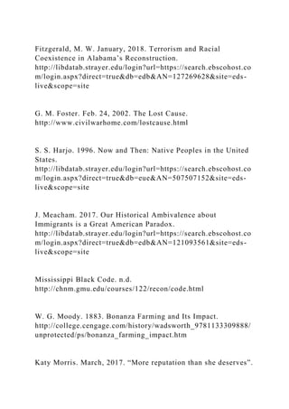 Fitzgerald, M. W. January, 2018. Terrorism and Racial
Coexistence in Alabama’s Reconstruction.
http://libdatab.strayer.edu/login?url=https://search.ebscohost.co
m/login.aspx?direct=true&db=edb&AN=127269628&site=eds-
live&scope=site
G. M. Foster. Feb. 24, 2002. The Lost Cause.
http://www.civilwarhome.com/lostcause.html
S. S. Harjo. 1996. Now and Then: Native Peoples in the United
States.
http://libdatab.strayer.edu/login?url=https://search.ebscohost.co
m/login.aspx?direct=true&db=eue&AN=507507152&site=eds-
live&scope=site
J. Meacham. 2017. Our Historical Ambivalence about
Immigrants is a Great American Paradox.
http://libdatab.strayer.edu/login?url=https://search.ebscohost.co
m/login.aspx?direct=true&db=edb&AN=121093561&site=eds-
live&scope=site
Mississippi Black Code. n.d.
http://chnm.gmu.edu/courses/122/recon/code.html
W. G. Moody. 1883. Bonanza Farming and Its Impact.
http://college.cengage.com/history/wadsworth_9781133309888/
unprotected/ps/bonanza_farming_impact.htm
Katy Morris. March, 2017. “More reputation than she deserves”.
 