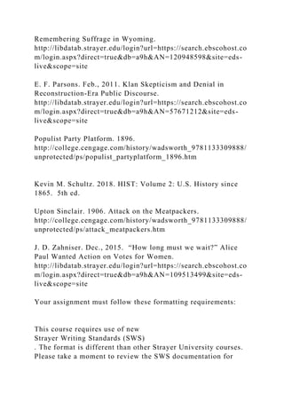 Remembering Suffrage in Wyoming.
http://libdatab.strayer.edu/login?url=https://search.ebscohost.co
m/login.aspx?direct=true&db=a9h&AN=120948598&site=eds-
live&scope=site
E. F. Parsons. Feb., 2011. Klan Skepticism and Denial in
Reconstruction-Era Public Discourse.
http://libdatab.strayer.edu/login?url=https://search.ebscohost.co
m/login.aspx?direct=true&db=a9h&AN=57671212&site=eds-
live&scope=site
Populist Party Platform. 1896.
http://college.cengage.com/history/wadsworth_9781133309888/
unprotected/ps/populist_partyplatform_1896.htm
Kevin M. Schultz. 2018. HIST: Volume 2: U.S. History since
1865. 5th ed.
Upton Sinclair. 1906. Attack on the Meatpackers.
http://college.cengage.com/history/wadsworth_9781133309888/
unprotected/ps/attack_meatpackers.htm
J. D. Zahniser. Dec., 2015. “How long must we wait?” Alice
Paul Wanted Action on Votes for Women.
http://libdatab.strayer.edu/login?url=https://search.ebscohost.co
m/login.aspx?direct=true&db=a9h&AN=109513499&site=eds-
live&scope=site
Your assignment must follow these formatting requirements:
This course requires use of new
Strayer Writing Standards (SWS)
. The format is different than other Strayer University courses.
Please take a moment to review the SWS documentation for
 