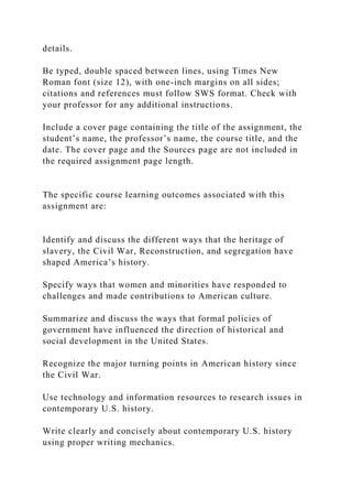 details.
Be typed, double spaced between lines, using Times New
Roman font (size 12), with one-inch margins on all sides;
citations and references must follow SWS format. Check with
your professor for any additional instructions.
Include a cover page containing the title of the assignment, the
student’s name, the professor’s name, the course title, and the
date. The cover page and the Sources page are not included in
the required assignment page length.
The specific course learning outcomes associated with this
assignment are:
Identify and discuss the different ways that the heritage of
slavery, the Civil War, Reconstruction, and segregation have
shaped America’s history.
Specify ways that women and minorities have responded to
challenges and made contributions to American culture.
Summarize and discuss the ways that formal policies of
government have influenced the direction of historical and
social development in the United States.
Recognize the major turning points in American history since
the Civil War.
Use technology and information resources to research issues in
contemporary U.S. history.
Write clearly and concisely about contemporary U.S. history
using proper writing mechanics.
 