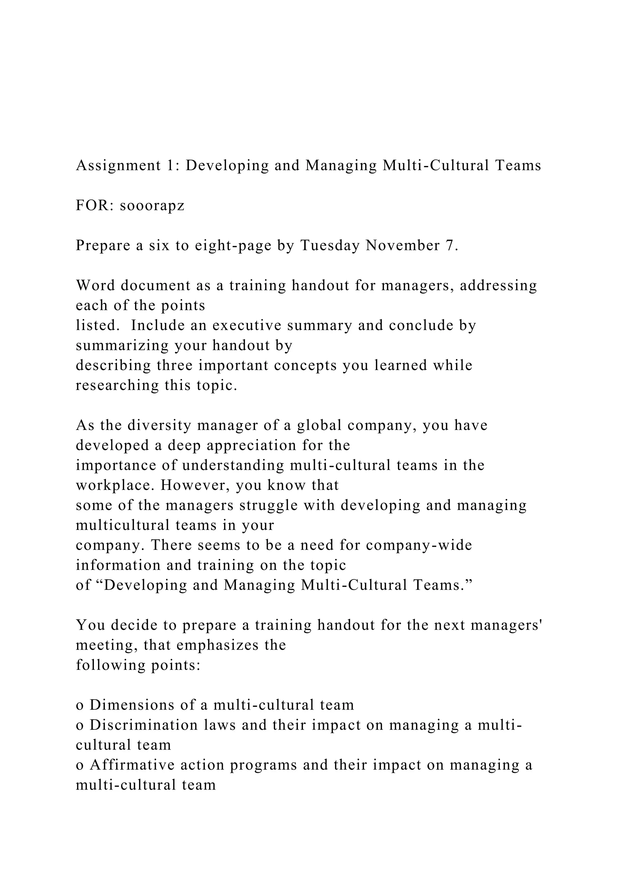 Assignment 1: Developing and Managing Multi-Cultural Teams
FOR: sooorapz
Prepare a six to eight-page by Tuesday November 7.
Word document as a training handout for managers, addressing
each of the points
listed. Include an executive summary and conclude by
summarizing your handout by
describing three important concepts you learned while
researching this topic.
As the diversity manager of a global company, you have
developed a deep appreciation for the
importance of understanding multi-cultural teams in the
workplace. However, you know that
some of the managers struggle with developing and managing
multicultural teams in your
company. There seems to be a need for company-wide
information and training on the topic
of “Developing and Managing Multi-Cultural Teams.”
You decide to prepare a training handout for the next managers'
meeting, that emphasizes the
following points:
o Dimensions of a multi-cultural team
o Discrimination laws and their impact on managing a multi-
cultural team
o Affirmative action programs and their impact on managing a
multi-cultural team
 