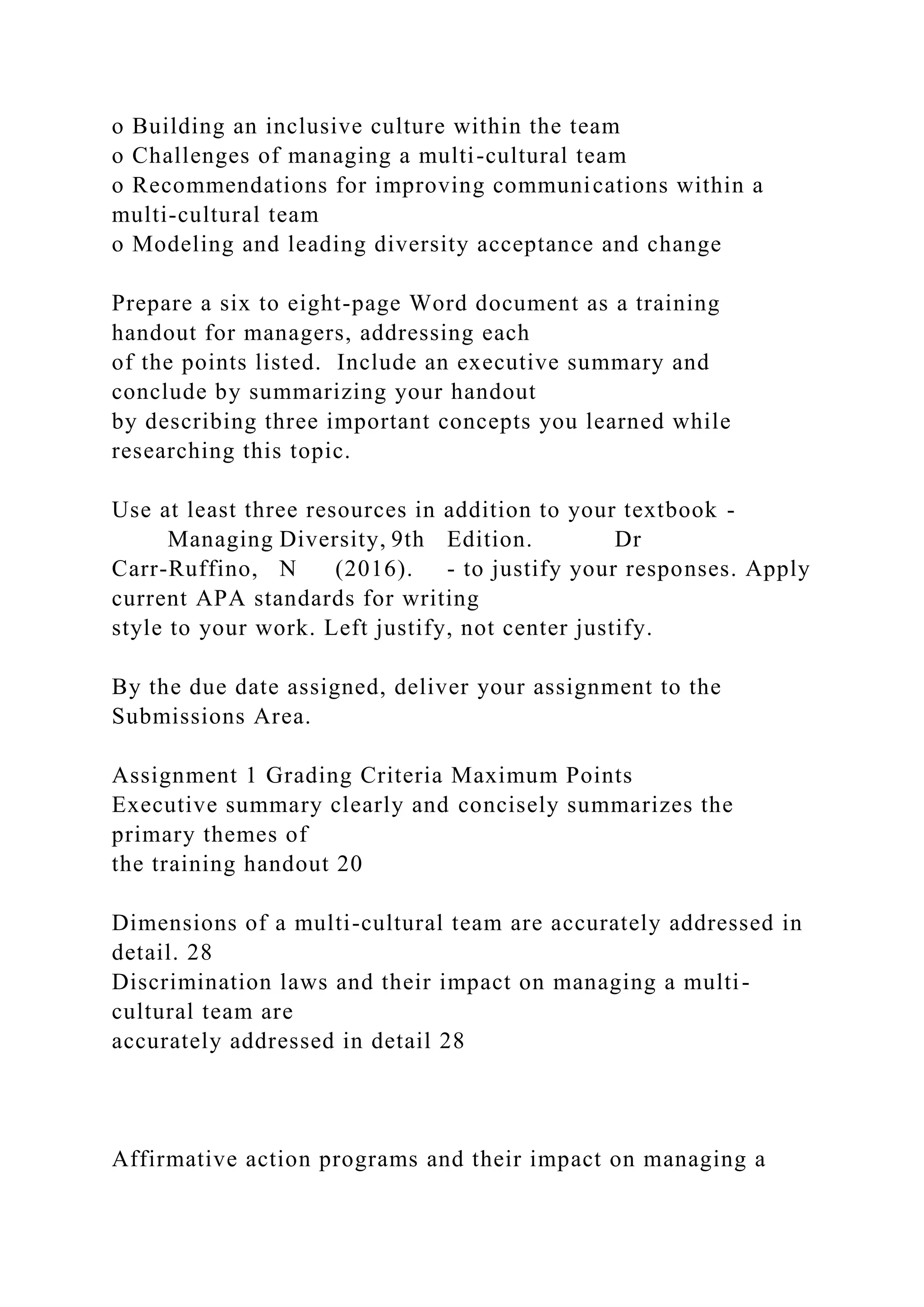 o Building an inclusive culture within the team
o Challenges of managing a multi-cultural team
o Recommendations for improving communications within a
multi-cultural team
o Modeling and leading diversity acceptance and change
Prepare a six to eight-page Word document as a training
handout for managers, addressing each
of the points listed. Include an executive summary and
conclude by summarizing your handout
by describing three important concepts you learned while
researching this topic.
Use at least three resources in addition to your textbook -
Managing Diversity, 9th Edition. Dr
Carr-Ruffino, N (2016). - to justify your responses. Apply
current APA standards for writing
style to your work. Left justify, not center justify.
By the due date assigned, deliver your assignment to the
Submissions Area.
Assignment 1 Grading Criteria Maximum Points
Executive summary clearly and concisely summarizes the
primary themes of
the training handout 20
Dimensions of a multi-cultural team are accurately addressed in
detail. 28
Discrimination laws and their impact on managing a multi-
cultural team are
accurately addressed in detail 28
Affirmative action programs and their impact on managing a
 