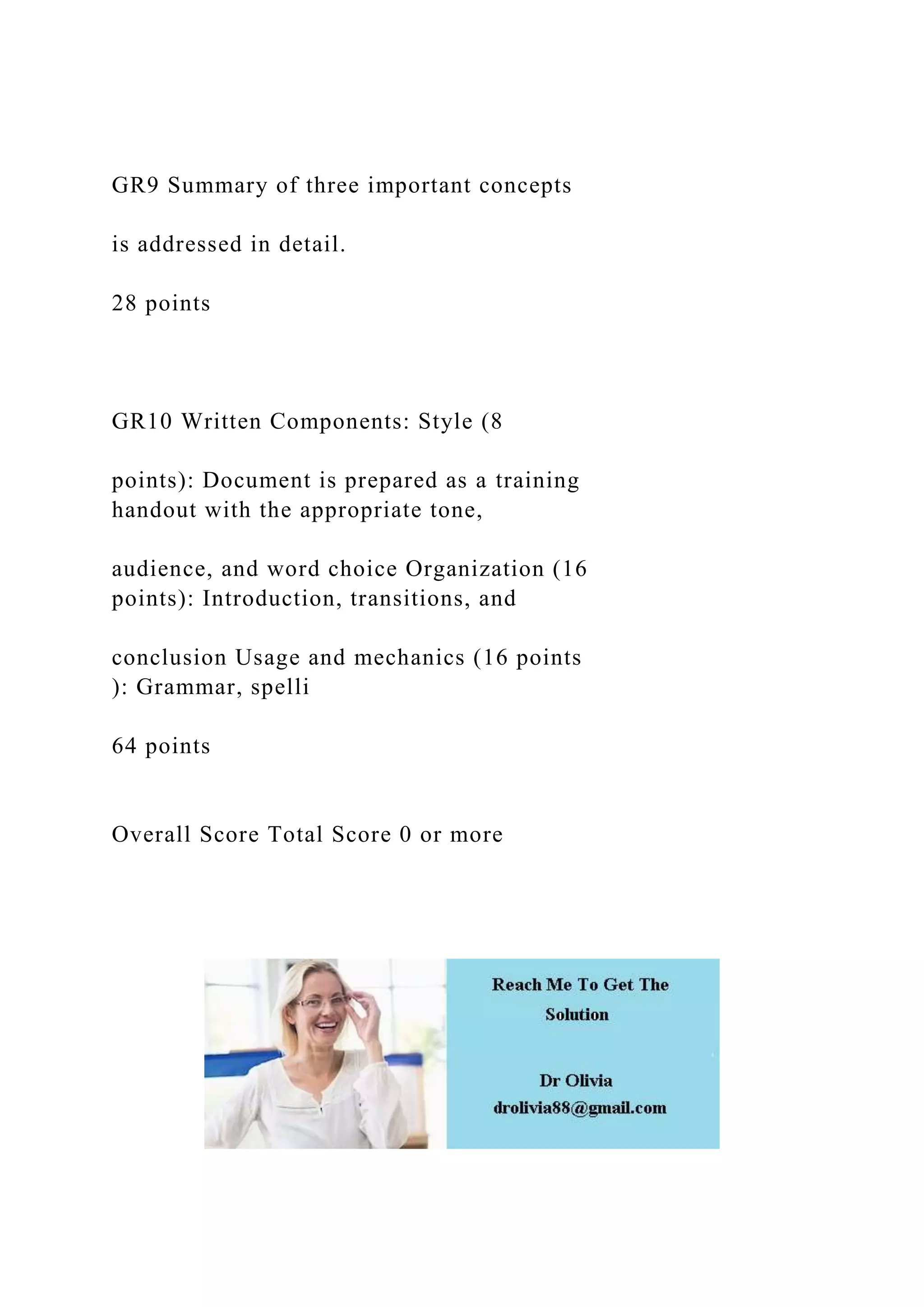 GR9 Summary of three important concepts
is addressed in detail.
28 points
GR10 Written Components: Style (8
points): Document is prepared as a training
handout with the appropriate tone,
audience, and word choice Organization (16
points): Introduction, transitions, and
conclusion Usage and mechanics (16 points
): Grammar, spelli
64 points
Overall Score Total Score 0 or more
 