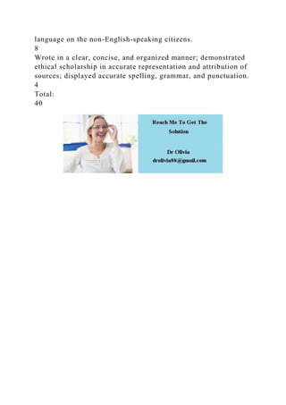 language on the non-English-speaking citizens.
8
Wrote in a clear, concise, and organized manner; demonstrated
ethical scholarship in accurate representation and attribution of
sources; displayed accurate spelling, grammar, and punctuation.
4
Total:
40
 